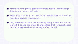 ● Discuss how lying could get her into more trouble than the original
situation she wants to get out of.
● Stress that it is okay for her to be honest even if it has an
immediate adverse consequence.
● Also, remember to be a role model by being honest and truthful
yourself! It is also important to understand that for preschoolers
the line between reality and fantasy is often blurred.
 