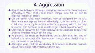 ● Aggressive behavior, although worrying, is also rather common in a
preschooler. Your child could throw things, kick, hit, or bite to
express feelings of anger.
● On the other hand, such reactions may be triggered by the fact
that he cannot express himself effectively. If, for instance, an older
child snatches a toy from him while he is playing with it, he may
bite or hit him because he is unable to get it back any other way.
● Sometimes, however, he might behave in this manner to test you
and see whether he can get his way.
● As parents, we must set boundaries and explain that this kind of
behavior is unacceptable. Remember though that disciplining is
not the same as punishing.
● Also, give your child the vocabulary of emotions so that he can talk
about his feelings rather than act them out.
4. Aggression
 