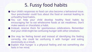 ● Your child's responses to food can also become a behavioral issue.
Your preschooler could fuss about the food or overeat leading to
unhealthy food habits.
● You can help your child develop healthy food habits by
encouraging her to eat wholesome foods at set mealtimes. Don't
make sweets or chocolates a habit.
● Instead, reserve them for spontaneous celebrations. Remember
that your child might be confusing hunger with other emotions.
● She may be feeling bored and instead of identifying the feeling
correctly, she could be confusing it with hunger and eating
excessively as a result.
● Explain that hunger is a physical feeling and not something she
feels in her mind.
5. Fussy food habits
 