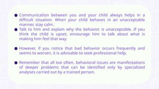 ● Communication between you and your child always helps in a
difficult situation. When your child behaves in an unacceptable
manner, stay calm.
● Talk to him and explain why the behavior is unacceptable. If you
think the child is upset, encourage him to talk about what is
making him feel that way.
● However, if you notice that bad behavior occurs frequently and
seems to worsen, it is advisable to seek professional help.
● Remember that all too often, behavioral issues are manifestations
of deeper problems that can be identified only by specialized
analyses carried out by a trained person.
 