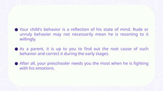 ● Your child's behavior is a reflection of his state of mind. Rude or
unruly behavior may not necessarily mean he is resorting to it
willingly.
● As a parent, it is up to you to find out the root cause of such
behavior and correct it during the early stages.
● After all, your preschooler needs you the most when he is fighting
with his emotions.
 