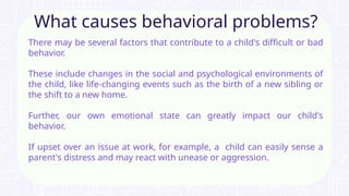 There may be several factors that contribute to a child's difficult or bad
behavior.
These include changes in the social and psychological environments of
the child, like life-changing events such as the birth of a new sibling or
the shift to a new home.
Further, our own emotional state can greatly impact our child's
behavior.
If upset over an issue at work, for example, a child can easily sense a
parent's distress and may react with unease or aggression.
What causes behavioral problems?
 