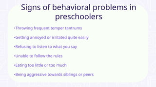 •Throwing frequent temper tantrums
•Getting annoyed or irritated quite easily
•Refusing to listen to what you say
•Unable to follow the rules
•Eating too little or too much
•Being aggressive towards siblings or peers
Signs of behavioral problems in
preschoolers
 