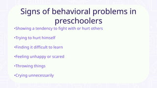 •Showing a tendency to fight with or hurt others
•Trying to hurt himself
•Finding it difficult to learn
•Feeling unhappy or scared
•Throwing things
•Crying unnecessarily
Signs of behavioral problems in
preschoolers
 