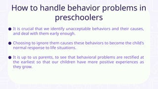 ● It is crucial that we identify unacceptable behaviors and their causes,
and deal with them early enough.
● Choosing to ignore them causes these behaviors to become the child's
normal response to life situations.
● It is up to us parents, to see that behavioral problems are rectified at
the earliest so that our children have more positive experiences as
they grow.
How to handle behavior problems in
preschoolers
 