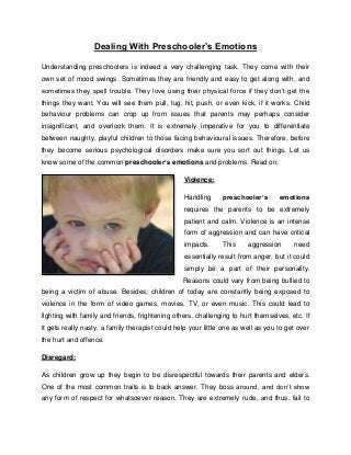 Dealing With Preschooler’s Emotions
Understanding preschoolers is indeed a very challenging task. They come with their
own set of mood swings. Sometimes they are friendly and easy to get along with, and
sometimes they spell trouble. They love using their physical force if they don’t get the
things they want. You will see them pull, tug, hit, push, or even kick, if it works. Child
behaviour problems can crop up from issues that parents may perhaps consider
insignificant, and overlook them. It is extremely imperative for you to differentiate
between naughty, playful children to those facing behavioural issues. Therefore, before
they become serious psychological disorders make sure you sort out things. Let us
know some of the common preschooler’s emotions and problems. Read on.
Violence:
Handling preschooler’s emotions
requires the parents to be extremely
patient and calm. Violence is an intense
form of aggression and can have critical
impacts. This aggression need
essentially result from anger, but it could
simply be a part of their personality.
Reasons could vary from being bullied to
being a victim of abuse. Besides, children of today are constantly being exposed to
violence in the form of video games, movies, TV, or even music. This could lead to
fighting with family and friends, frightening others, challenging to hurt themselves, etc. If
it gets really nasty, a family therapist could help your little one as well as you to get over
the hurt and offence.
Disregard:
As children grow up they begin to be disrespectful towards their parents and elders.
One of the most common traits is to back answer. They boss around, and don’t show
any form of respect for whatsoever reason. They are extremely rude, and thus, fail to
 