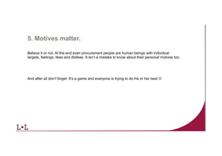 5. Motives matter.
Believe it or not. At the end even procurement people are human beings with individual
targets, feelings, likes and dislikes. It isn’t a mistake to know about their personal motives too.

And after all don’t forget: It’s a game and everyone is trying to do his or her best J

12	
  

 