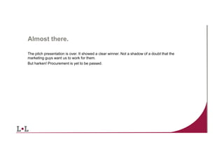 Almost there.
The pitch presentation is over. It showed a clear winner. Not a shadow of a doubt that the
marketing guys want us to work for them.
But harken! Procurement is yet to be passed.

2	
  

 