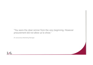 “You were the clear winner from the very beginning. However
procurement did not allow us to show.”
An anonymous Marketing Manager

4	
  

 