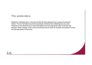 The pretenders.
Whatever marketing says, it should look like the final approval has to pass procurement
before. Thus for all sake procurement generally will deny that marketing has any more
influence on the decision but a recommendation at all and rigorously claim to be the final
decision maker anyway. That is why procurement has to show its muscles and pretend to have
the ultimate power of the force!

5	
  

 