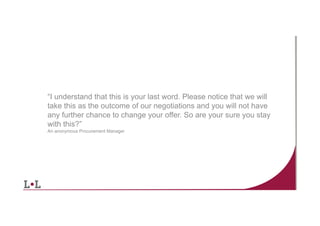 “I understand that this is your last word. Please notice that we will
take this as the outcome of our negotiations and you will not have
any further chance to change your offer. So are your sure you stay
with this?”
An anonymous Procurement Manager

6	
  

 
