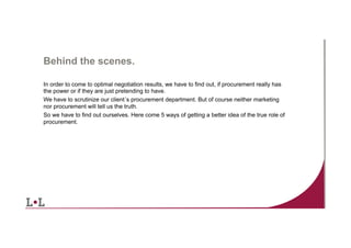 Behind the scenes.
In order to come to optimal negotiation results, we have to find out, if procurement really has
the power or if they are just pretending to have.
We have to scrutinize our client´s procurement department. But of course neither marketing
nor procurement will tell us the truth.
So we have to find out ourselves. Here come 5 ways of getting a better idea of the true role of
procurement.

7	
  

 