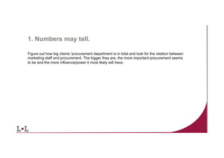 1. Numbers may tell.
Figure out how big clients 'procurement department is in total and look for the relation between
marketing staff and procurement. The bigger they are, the more important procurement seems
to be and the more influence/power it most likely will have.

8	
  

 