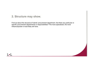 2. Structure may show.
Find out about the structure of clients’ procurement department. Are there any particular or
specific procurement departments or responsibilities? The more specialized, the more
influence/power it most likely will have.

9	
  

 