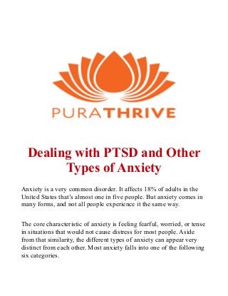 Dealing with PTSD and Other
Types of Anxiety
Anxiety is a very common disorder. It affects 18% of adults in the
United States that’s almost one in five people. But anxiety comes in
many forms, and not all people experience it the same way.
The core characteristic of anxiety is feeling fearful, worried, or tense
in situations that would not cause distress for most people. Aside
from that similarity, the different types of anxiety can appear very
distinct from each other. Most anxiety falls into one of the following
six categories.
 