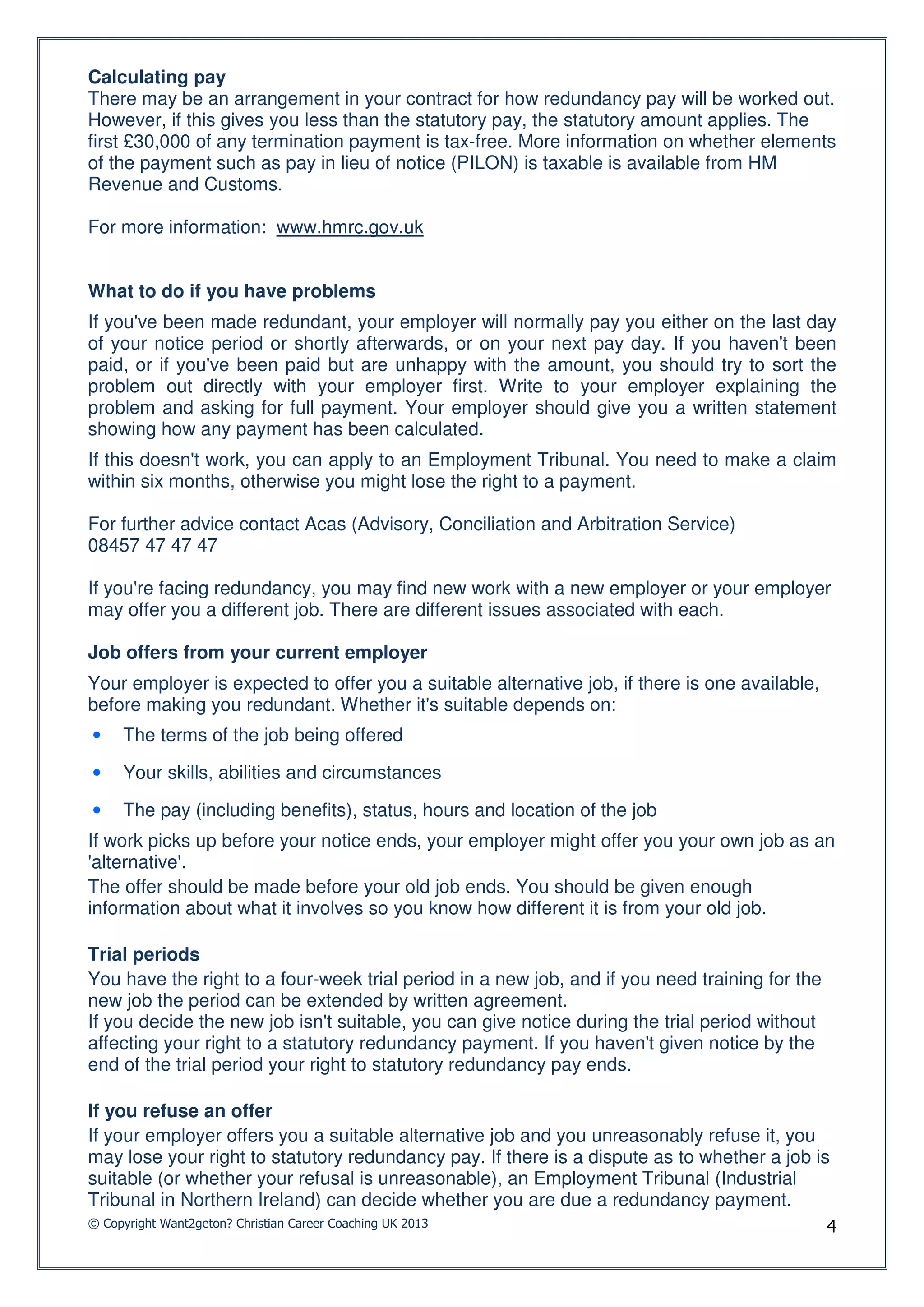 Calculating pay
There may be an arrangement in your contract for how redundancy pay will be worked out.
However, if this gives you less than the statutory pay, the statutory amount applies. The
first £30,000 of any termination payment is tax-free. More information on whether elements
of the payment such as pay in lieu of notice (PILON) is taxable is available from HM
Revenue and Customs.

For more information: www.hmrc.gov.uk


What to do if you have problems
If you've been made redundant, your employer will normally pay you either on the last day
of your notice period or shortly afterwards, or on your next pay day. If you haven't been
paid, or if you've been paid but are unhappy with the amount, you should try to sort the
problem out directly with your employer first. Write to your employer explaining the
problem and asking for full payment. Your employer should give you a written statement
showing how any payment has been calculated.
If this doesn't work, you can apply to an Employment Tribunal. You need to make a claim
within six months, otherwise you might lose the right to a payment.

For further advice contact Acas (Advisory, Conciliation and Arbitration Service)
08457 47 47 47

If you're facing redundancy, you may find new work with a new employer or your employer
may offer you a different job. There are different issues associated with each.

Job offers from your current employer
Your employer is expected to offer you a suitable alternative job, if there is one available,
before making you redundant. Whether it's suitable depends on:
•    The terms of the job being offered

•    Your skills, abilities and circumstances

•    The pay (including benefits), status, hours and location of the job
If work picks up before your notice ends, your employer might offer you your own job as an
'alternative'.
The offer should be made before your old job ends. You should be given enough
information about what it involves so you know how different it is from your old job.

Trial periods
You have the right to a four-week trial period in a new job, and if you need training for the
new job the period can be extended by written agreement.
If you decide the new job isn't suitable, you can give notice during the trial period without
affecting your right to a statutory redundancy payment. If you haven't given notice by the
end of the trial period your right to statutory redundancy pay ends.

If you refuse an offer
If your employer offers you a suitable alternative job and you unreasonably refuse it, you
may lose your right to statutory redundancy pay. If there is a dispute as to whether a job is
suitable (or whether your refusal is unreasonable), an Employment Tribunal (Industrial
Tribunal in Northern Ireland) can decide whether you are due a redundancy payment.
© Copyright Want2geton? Christian Career Coaching UK 2013                                       4
 