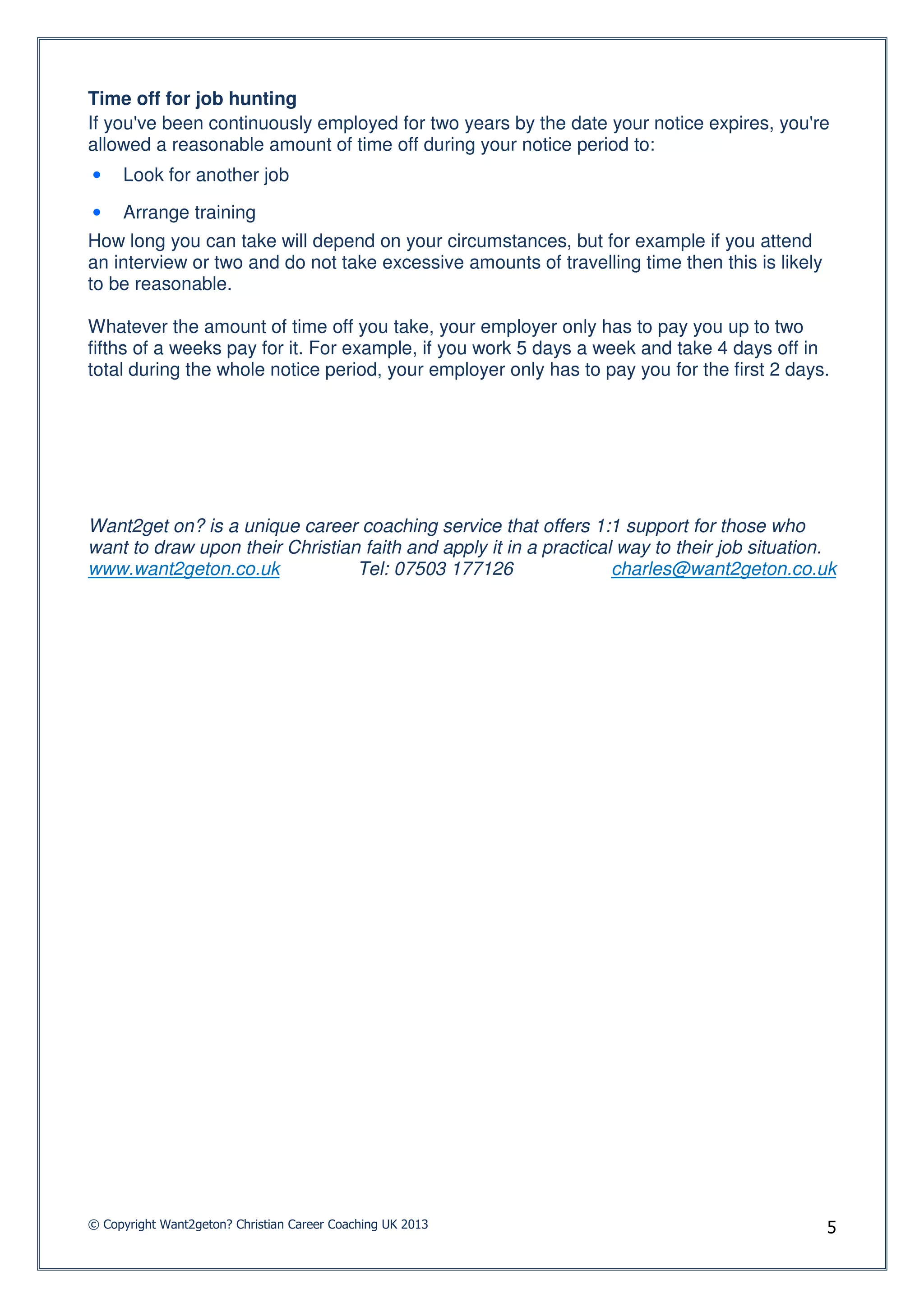 Time off for job hunting
If you've been continuously employed for two years by the date your notice expires, you're
allowed a reasonable amount of time off during your notice period to:
•    Look for another job

•    Arrange training
How long you can take will depend on your circumstances, but for example if you attend
an interview or two and do not take excessive amounts of travelling time then this is likely
to be reasonable.

Whatever the amount of time off you take, your employer only has to pay you up to two
fifths of a weeks pay for it. For example, if you work 5 days a week and take 4 days off in
total during the whole notice period, your employer only has to pay you for the first 2 days.




Want2get on? is a unique career coaching service that offers 1:1 support for those who
want to draw upon their Christian faith and apply it in a practical way to their job situation.
www.want2geton.co.uk             Tel: 07503 177126                 charles@want2geton.co.uk




© Copyright Want2geton? Christian Career Coaching UK 2013                                      5
 