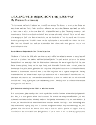 DEALING WITH REJECTION THE JESUS WAY
By Domenic Marbaniang
To be rejected and to feel rejected are two different things. The former is an event; the latter, an
experience, a choice. Every choice involves a selection and a rejection. Because somebody has made
a choice not to select us in some kind of a relationship (society, job, friendship, marriage, etc)
doesn’t mean that the rejection is universal. You are not universally rejected. There are still some
who accept you. And, even if there is nobody, you are the choice of God, because it was His choice
to create you as you are. He didn’t create you for anybody else so much as He has created you to be
His child and beloved one; and our relationship with others only must proceed out of our
relationship with Him.
Leah: Human Rejection Is Not Divine Rejection
We know of Leah in the Bible who was, in a way, rejected by her father (he wanted to marry her off
as soon as possible), her society, and her husband Jacob. The only reason given was she wasn’t
beautiful and had weak eyes. But, the Bible makes it clear that she was accepted by God. Do you
know that the priestly family and the royal family both descended from her sons Levi and Judah? In
her lineage were great priests, prophets, and kings; but, even greater, the Son of God became flesh in
her line of descendents. Jesus was born of the tribe of Judah. She is a great example of a strong
woman because she never allowed anybody’s rejection of her to make her feel unworthy and lost.
She knew who she was and knew what she was supposed to do in the context that she was born and
wedded into. Today, a great part of World History (Judeo-Christian) owes its distinctiveness to her
courage to be what she was.
Job: Absolute Stability in the Midst of Adverse Storms
It is usually not a good feeling when one is rejected for reasons that one is not directly responsible
for. Also, it is even painful when one is rejected for reasons of being misunderstood. Job was
someone who both fell into adversity and was also gravely misunderstood by his own friends. Of
course, his servants left him and despised him when he became bankrupt – their relationship was
only materialistic, anyway (they used to crave his acceptance because they needed money). But, the
greatest pain came when his friends called him an evil and wicked person and argued that his
adversity was the result of his sins. The greatness of Job is found in the fact that though rejection

 