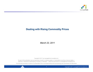 Dealing with Rising Commodity Prices




                                                  March 23, 2011




                                      Copyright © 2011 by LeveragePoint Innovations Inc.
    No part of this publication may be reproduced, stored in a retrieval system, or transmitted in any form or by any means —
    electronic, mechanical, photocopying, recording, or otherwise — without the permission of LeveragePoint Innovations Inc.
This document provides an outline of a presentation and is incomplete without the accompanying oral commentary and discussion.


                                                               1
                                                               1                                       Copyright © 2011 LeveragePoint Innovations Inc.
                                                                                                                      Copyright © 2011 LeveragePoint Innovations Inc.
 