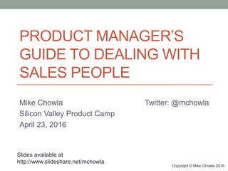 PRODUCT MANAGER’S
GUIDE TO DEALING WITH
SALES PEOPLE
Mike Chowla Twitter: @mchowla
Silicon Valley Product Camp
April 23, 2016
Copyright © Mike Chowla 2016
Slides available at
http://www.slideshare.net/mchowla
 