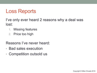 Loss Reports
I’ve only ever heard 2 reasons why a deal was
lost:
1. Missing features
2. Price too high
Reasons I’ve never heard:
• Bad sales execution
• Competition outsold us
Copyright © Mike Chowla 2016
 
