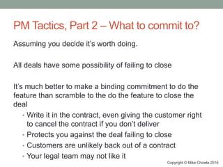 PM Tactics, Part 2 – What to commit to?
Assuming you decide it’s worth doing.
All deals have some possibility of failing to close
It’s much better to make a binding commitment to do the
feature than scramble to the do the feature to close the
deal
• Write it in the contract, even giving the customer right
to cancel the contract if you don’t deliver
• Protects you against the deal failing to close
• Customers are unlikely back out of a contract
• Your legal team may not like it
Copyright © Mike Chowla 2016
 