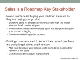 Sales is a Roadmap Key Stakeholder
• New customers are buying your roadmap as much as
they are buying your product
• Switching costs for enterprise software are still high (no matter
what the SaaS pundits tell you)
• No customers wants switch vendors again in a few years because
your product is lagging
• Communicated during sales process
• Existing customers want to know if their current problems
are going to get solved anytime soon
• Also want to know if your product is still going to be meeting their
needs in a few years
• Communicated by account management
Copyright © Mike Chowla 2016
 