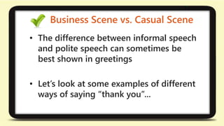 Business Scene vs. Casual Scene 
• The difference between informal speech 
and polite speech can sometimes be 
best shown in greetings 
• Let’s look at some examples of different 
ways of saying “thank you”... 
 