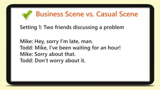 Business Scene vs. Casual Scene 
Setting 1: Two friends discussing a problem 
Mike: Hey, sorry I’m late, man. 
Todd: Mike, I’ve been waiting for an hour! 
Mike: Sorry about that. 
Todd: Don’t worry about it. 
 