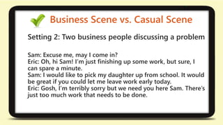 Business Scene vs. Casual Scene 
Setting 2: Two business people discussing a problem 
Sam: Excuse me, may I come in? 
Eric: Oh, hi Sam! I’m just finishing up some work, but sure, I 
can spare a minute. 
Sam: I would like to pick my daughter up from school. It would 
be great if you could let me leave work early today. 
Eric: Gosh, I’m terribly sorry but we need you here Sam. There’s 
just too much work that needs to be done. 
 
