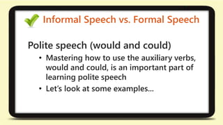Informal Speech vs. Formal Speech 
Polite speech (would and could) 
• Mastering how to use the auxiliary verbs, 
would and could, is an important part of 
learning polite speech 
• Let’s look at some examples... 
 