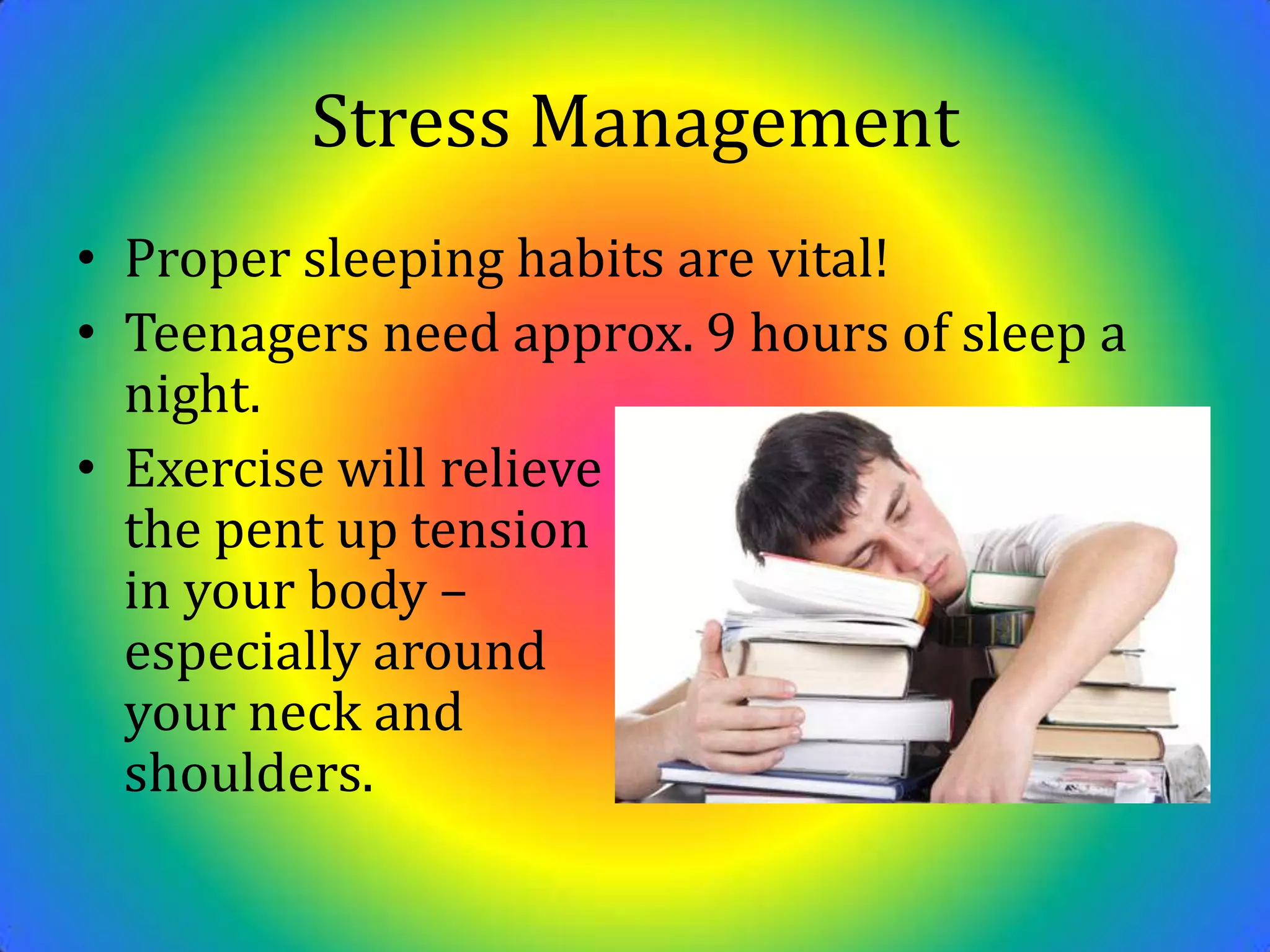Stress ManagementProper sleeping habits are vital! Teenagers need approx. 9 hours of sleep a night. Exercise will relieve                                             the pent up tension                                               in your body –                                          especially around                                                 your neck and                                         shoulders.