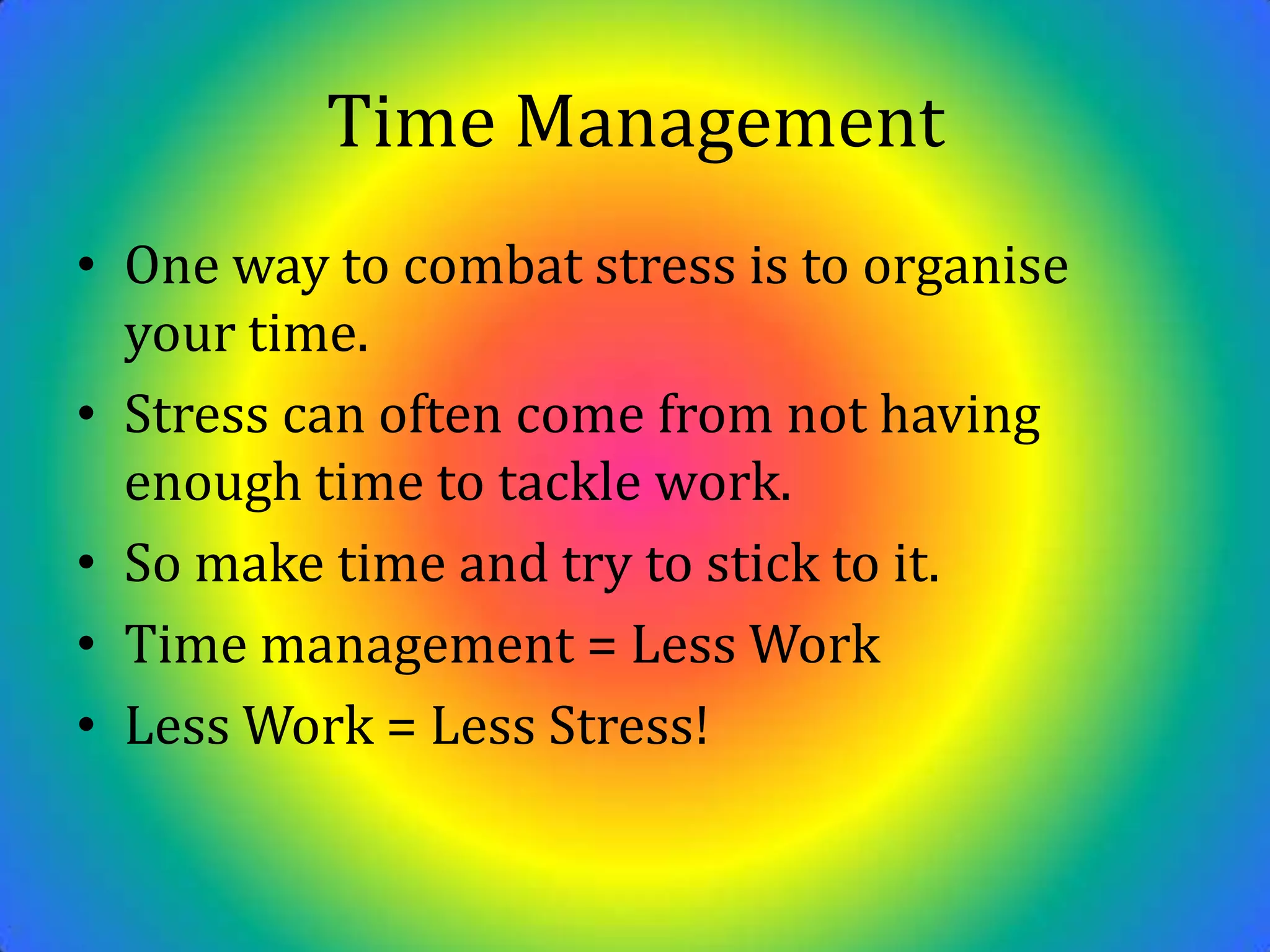 Time ManagementOne way to combat stress is to organise your time.Stress can often come from not having enough time to tackle work. So make time and try to stick to it.Time management = Less Work Less Work = Less Stress!