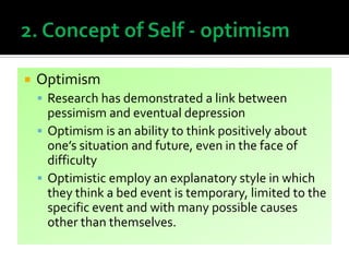  Optimism
 Research has demonstrated a link between
pessimism and eventual depression
 Optimism is an ability to think positively about
one’s situation and future, even in the face of
difficulty
 Optimistic employ an explanatory style in which
they think a bed event is temporary, limited to the
specific event and with many possible causes
other than themselves.
 