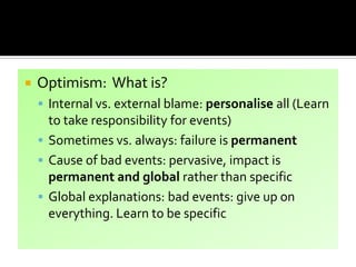  Optimism: What is?
 Internal vs. external blame: personalise all (Learn
to take responsibility for events)
 Sometimes vs. always: failure is permanent
 Cause of bad events: pervasive, impact is
permanent and global rather than specific
 Global explanations: bad events: give up on
everything. Learn to be specific
 