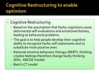  Cognitive Restructuring
 Based on the assumption that faulty cognitions cause
detrimental self-evaluations and emotional distress,
leading to behavioral problems
 The goal is to help people develop their cognitive
ability to recognize faulty self-statements and to
substitute more positive ones
 Rational-emotive behaviour therapy (REBT): thinking
creates feelings therefore change faulty thinking
(Ellis: ABCDE model)
 Beck’s CT model
 