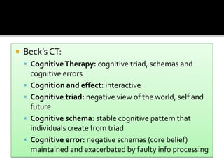  Beck’s CT:
 CognitiveTherapy: cognitive triad, schemas and
cognitive errors
 Cognition and effect: interactive
 Cognitive triad: negative view of the world, self and
future
 Cognitive schema: stable cognitive pattern that
individuals create from triad
 Cognitive error: negative schemas (core belief)
maintained and exacerbated by faulty info processing
 