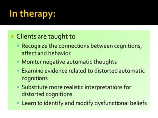  Clients are taught to
 Recognize the connections between cognitions,
affect and behavior
 Monitor negative automatic thoughts
 Examine evidence related to distorted automatic
cognitions
 Substitute more realistic interpretations for
distorted cognitions
 Learn to identify and modify dysfunctional beliefs
 