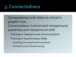  Connectedness with others is critical in
people’s lives
 Connectedness involves both intrapersonal
awareness and interpersonal skills
 Training in interpersonal communication
 Training in Assertiveness Skills
▪ Including nonverbal communication
▪ Resistance and refusal training
 