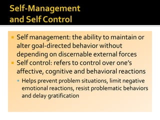 Self management: the ability to maintain or
alter goal-directed behavior without
depending on discernable external forces
 Self control: refers to control over one’s
affective, cognitive and behavioral reactions
 Helps prevent problem situations, limit negative
emotional reactions, resist problematic behaviors
and delay gratification
 