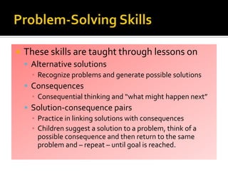  These skills are taught through lessons on
 Alternative solutions
▪ Recognize problems and generate possible solutions
 Consequences
▪ Consequential thinking and “what might happen next”
 Solution-consequence pairs
▪ Practice in linking solutions with consequences
▪ Children suggest a solution to a problem, think of a
possible consequence and then return to the same
problem and – repeat – until goal is reached.
 