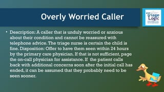 Overly Worried Caller
• Description: A caller that is unduly worried or anxious
about their condition and cannot be reassured with
telephone advice.The triage nurse is certain the child is
fine. Disposition: Offer to have them seen within 24 hours
by the primary care physician. If that is not sufficient, page
the on-call physician for assistance. If the patient calls
back with additional concerns soon after the initial call has
ended, it can be assumed that they probably need to be
seen sooner.
 