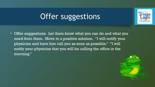 Offer suggestions
• Offer suggestions. Let them know what you can do and what you
need from them. Move to a positive solution. “I will notify your
physician and have him call you as soon as possible.” “I will
notify your physician that you will be calling the office in the
morning.”
 
