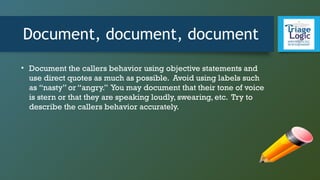 Document, document, document
• Document the callers behavior using objective statements and
use direct quotes as much as possible. Avoid using labels such
as “nasty” or “angry.” You may document that their tone of voice
is stern or that they are speaking loudly, swearing, etc. Try to
describe the callers behavior accurately.
 