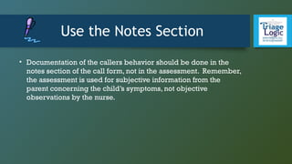 Use the Notes Section
• Documentation of the callers behavior should be done in the
notes section of the call form, not in the assessment. Remember,
the assessment is used for subjective information from the
parent concerning the child’s symptoms, not objective
observations by the nurse.
 