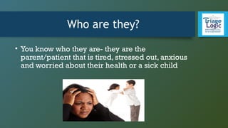 Who are they?
• You know who they are- they are the
parent/patient that is tired, stressed out, anxious
and worried about their health or a sick child
 