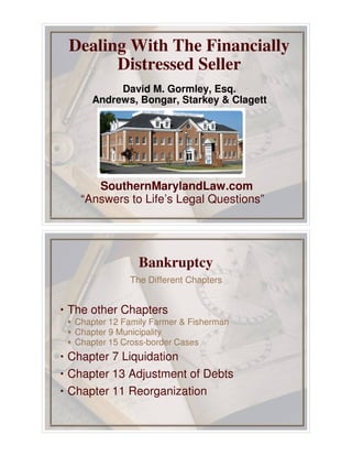 Dealing With The Financially
Distressed Seller
David M. Gormley, Esq.
Andrews, Bongar, Starkey & Clagett
SouthernMarylandLaw.com
“Answers to Life’s Legal Questions”
• The other Chapters
‚ Chapter 12 Family Farmer & Fisherman
‚ Chapter 9 Municipality
‚ Chapter 15 Cross-border Cases
• Chapter 7 Liquidation
• Chapter 13 Adjustment of Debts
• Chapter 11 Reorganization
The Different Chapters
Bankruptcy
 