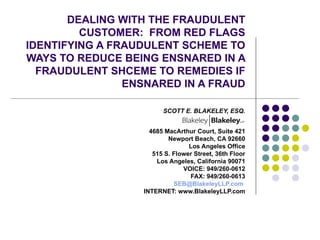 DEALING WITH THE FRAUDULENT CUSTOMER:  FROM RED FLAGS IDENTIFYING A FRAUDULENT SCHEME TO WAYS TO REDUCE BEING ENSNARED IN A FRAUDULENT SHCEME TO REMEDIES IF ENSNARED IN A FRAUD SCOTT E. BLAKELEY, ESQ. 4685 MacArthur Court, Suite 421 Newport Beach, CA 92660 Los Angeles Office 515 S. Flower Street, 36th Floor Los Angeles, California 90071 VOICE: 949/260-0612 FAX: 949/260-0613 [email_address]   INTERNET: www.BlakeleyLLP.com 