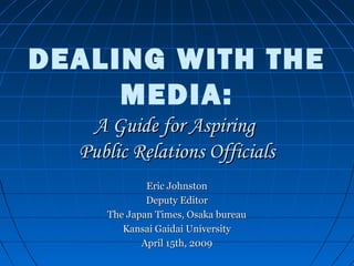 DEALING WITH THE
MEDIA:
A Guide for AspiringA Guide for Aspiring
Public Relations OfficialsPublic Relations Officials
Eric JohnstonEric Johnston
Deputy EditorDeputy Editor
The Japan Times, Osaka bureauThe Japan Times, Osaka bureau
Kansai Gaidai UniversityKansai Gaidai University
April 15th, 2009April 15th, 2009
 