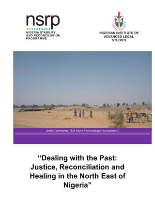 “Dealing with the Past:
Justice, Reconciliation and
Healing in the North East of
Nigeria”
NigerianIns
titute of Advanced L
egalStudies
NIGERIAN INSTITUTE OF
ADVANCED LEGAL
STUDIES
Jimtilo Community, (Exit Route from Maiduguri to Damaturu)
nsrpNIGERIA STABILITY
AND RECONCILIATION
PROGRAMME
 